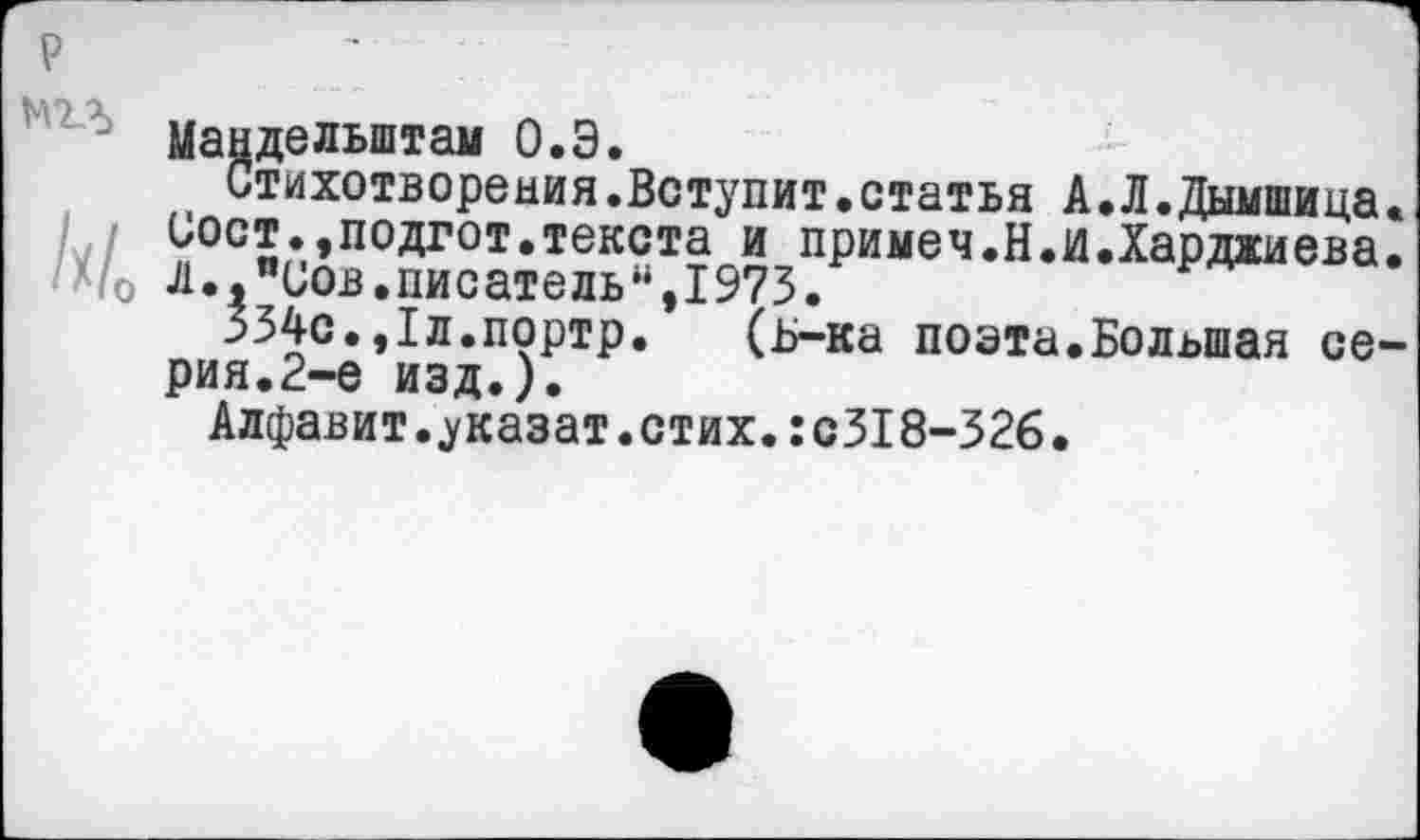 ﻿р
Мандельштам О.Э.
Стихотворения.Вступит.статья А.Л.Дымшица.
Сост.,подгот.текста и примеч.Н.и.Харджиева. */0 л. "Сов.писатель“, 1975.
334с.,1л.портр. (ь-ка поэта.Большая серия.2-е изд.).
Алфавит.указат.стих.:с318-326.